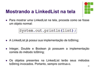 Mostrando a LinkedList na tela
 Para mostrar uma LinkedList na tela, proceda como se fosse
um objeto normal:
 A LinkedList já possui sua implementação de toString;
 Integer, Double e Boolean já possuem a implementação
correta do método toString;
 Os objetos presentes na LinkedList terão seus métodos
toString invocados. Portanto, sempre contrua-o.
22
 