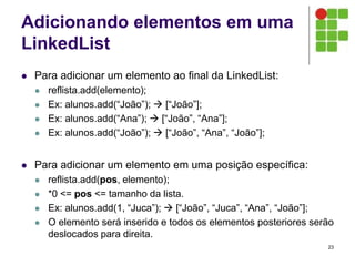 Adicionando elementos em uma
LinkedList
 Para adicionar um elemento ao final da LinkedList:
 reflista.add(elemento);
 Ex: alunos.add(“João”);  [“João”];
 Ex: alunos.add(“Ana”);  [“João”, “Ana”];
 Ex: alunos.add(“João”);  [“João”, “Ana”, “João”];
 Para adicionar um elemento em uma posição específica:
 reflista.add(pos, elemento);
 *0 <= pos <= tamanho da lista.
 Ex: alunos.add(1, “Juca”);  [“João”, “Juca”, “Ana”, “João”];
 O elemento será inserido e todos os elementos posteriores serão
deslocados para direita.
23
 