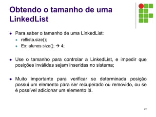 Obtendo o tamanho de uma
LinkedList
 Para saber o tamanho de uma LinkedList:
 reflista.size();
 Ex: alunos.size();  4;
 Use o tamanho para controlar a LinkedList, e impedir que
posições inválidas sejam inseridas no sistema;
 Muito importante para verificar se determinada posição
possui um elemento para ser recuperado ou removido, ou se
é possível adicionar um elemento lá.
24
 