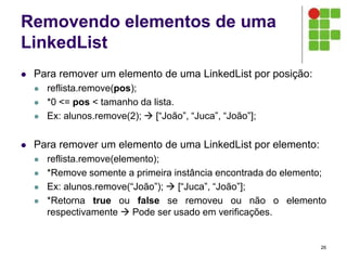 Removendo elementos de uma
LinkedList
 Para remover um elemento de uma LinkedList por posição:
 reflista.remove(pos);
 *0 <= pos < tamanho da lista.
 Ex: alunos.remove(2);  [“João”, “Juca”, “João”];
 Para remover um elemento de uma LinkedList por elemento:
 reflista.remove(elemento);
 *Remove somente a primeira instância encontrada do elemento;
 Ex: alunos.remove(“João”);  [“Juca”, “João”];
 *Retorna true ou false se removeu ou não o elemento
respectivamente  Pode ser usado em verificações.
26
 
