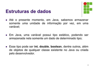 Estruturas de dados
 Até o presente momento, em Java, sabemos armazenar
somente uma unidade de informação por vez, em uma
variável;
 Em Java, uma variável possui tipo estático, podendo ser
armazenada nela somente um dado de determinado tipo;
 Esse tipo pode ser int, double, boolean, dentre outros, além
de objetos de qualquer classe existente no Java ou criada
pelo desenvolvedor.
3
 