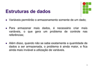 Estruturas de dados
 Variáveis permitirão o armazenamento somente de um dado;
 Para armazenar mais dados, é necessário criar mais
variáveis, o que gera um problema de controle nas
referências;
 Além disso, quando não se sabe exatamente a quantidade de
dados a ser armazenada, o problema é ainda maior, e fica
ainda mais inviável a utilização de variáveis.
5
 