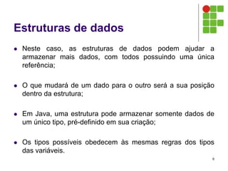 Estruturas de dados
 Neste caso, as estruturas de dados podem ajudar a
armazenar mais dados, com todos possuindo uma única
referência;
 O que mudará de um dado para o outro será a sua posição
dentro da estrutura;
 Em Java, uma estrutura pode armazenar somente dados de
um único tipo, pré-definido em sua criação;
 Os tipos possíveis obedecem às mesmas regras dos tipos
das variáveis.
6
 