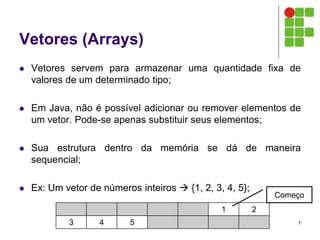 Vetores (Arrays)
 Vetores servem para armazenar uma quantidade fixa de
valores de um determinado tipo;
 Em Java, não é possível adicionar ou remover elementos de
um vetor. Pode-se apenas substituir seus elementos;
 Sua estrutura dentro da memória se dá de maneira
sequencial;
 Ex: Um vetor de números inteiros  {1, 2, 3, 4, 5};
7
1 2
3 4 5
Começo
 