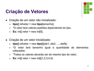 Criação de Vetores
 Criação de um vetor não inicializado:
 tipo[] refvetor = new tipo[tamanho];
 *O vetor terá valores padrões dependendo do tipo.
 Ex: int[] vetor = new int[5];
 Criação de um vetor inicializado:
 tipo[] refvetor = new tipo[]{ele1, ele2, ..., eleN};
 *O vetor terá tamanho igual a quantidade de elementos
colocados;
 *Todos os valores deverão ser do mesmo tipo do vetor;
 Ex: int[] vetor = new int[]{1,2,3,4,5}.
8
 
