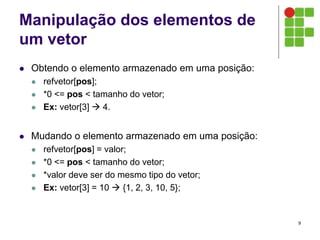 Manipulação dos elementos de
um vetor
 Obtendo o elemento armazenado em uma posição:
 refvetor[pos];
 *0 <= pos < tamanho do vetor;
 Ex: vetor[3]  4.
 Mudando o elemento armazenado em uma posição:
 refvetor[pos] = valor;
 *0 <= pos < tamanho do vetor;
 *valor deve ser do mesmo tipo do vetor;
 Ex: vetor[3] = 10  {1, 2, 3, 10, 5};
9
 