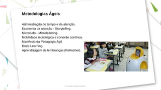 Metodologias Ágeis
Administração do tempo e da atenção.
Economia da atenção - Storytelling.
Microtudo - Microlearning.
Mobilidade tecnológica e conexão contínua.
Manifesto da Pedagogia Ágil.
Deep Learning.
Aprendizagem de lembranças (Refresher).
Di 4.0 Inovação na Educação Corporativa
 
