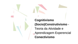 Cognitivismo
(Socio)Construtivismo -
Teoria da Atividade e
Aprendizagem Experencial
Conectivismo
 