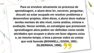 Para se envolver ativamente no processo de
aprendizagem, o aluno deve ler, escrever, perguntar,
discutir ou estar ocupado em resolver problemas e
desenvolver projetos. Além disso, o aluno deve realizar
tarefas mentais de alto nível, como análise, síntese e
avaliação. Nesse sentido, as estratégias que promovem
aprendizagem ativa podem ser definidas como sendo
atividades que ocupam o aluno em fazer alguma coisa
e, ao mesmo tempo, o leva a pensar sobre as coisas
que está fazendo (BONWELL; EISON, 1991;
SILBERMAN, 1996).
 