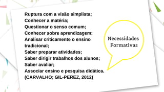 Ruptura com a visão simplista;
Conhecer a matéria;
Questionar o senso comum;
Conhecer sobre aprendizagem;
Analisar criticamente o ensino
tradicional;
Saber preparar atividades;
Saber dirigir trabalhos dos alunos;
Saber avaliar;
Associar ensino e pesquisa didática.
(CARVALHO; GIL-PEREZ, 2012)
Necessidades
Formativas
 