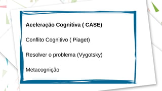 Aceleração Cognitiva ( CASE)
Conflito Cognitivo ( Piaget)
Resolver o problema (Vygotsky)
Metacognição
 