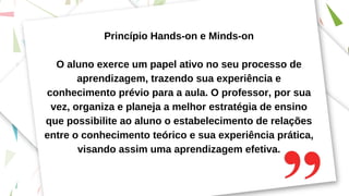 Princípio Hands-on e Minds-on
O aluno exerce um papel ativo no seu processo de
aprendizagem, trazendo sua experiência e
conhecimento prévio para a aula. O professor, por sua
vez, organiza e planeja a melhor estratégia de ensino
que possibilite ao aluno o estabelecimento de relações
entre o conhecimento teórico e sua experiência prática,
visando assim uma aprendizagem efetiva.
 