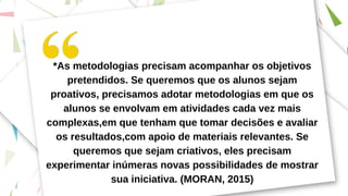 *As metodologias precisam acompanhar os objetivos
pretendidos. Se queremos que os alunos sejam
proativos, precisamos adotar metodologias em que os
alunos se envolvam em atividades cada vez mais
complexas,em que tenham que tomar decisões e avaliar
os resultados,com apoio de materiais relevantes. Se
queremos que sejam criativos, eles precisam
experimentar inúmeras novas possibilidades de mostrar
sua iniciativa. (MORAN, 2015)
 