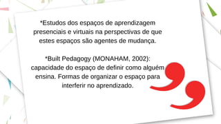 *Estudos dos espaços de aprendizagem
presenciais e virtuais na perspectivas de que
estes espaços são agentes de mudança.
*Built Pedagogy (MONAHAM, 2002):
capacidade do espaço de definir como alguém
ensina. Formas de organizar o espaço para
interferir no aprendizado.
 