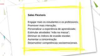 Salas Flexíveis
Engajar mais os estudantes e os professores;
Promover mais interação;
Personalizar a experiência de aprendizado;
Estimular atividades “mão na massa”;
Diminuir os índices de evasão escolar;
Aumentar a concentração
Desenvolver competências socioemocionais.
 