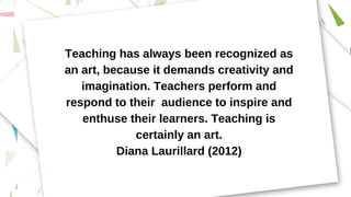 Teaching has always been recognized as
an art, because it demands creativity and
imagination. Teachers perform and
respond to their audience to inspire and
enthuse their learners. Teaching is
certainly an art.
Diana Laurillard (2012)
 