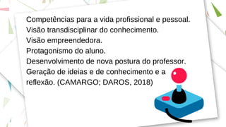 Competências para a vida profissional e pessoal.
Visão transdisciplinar do conhecimento.
Visão empreendedora.
Protagonismo do aluno.
Desenvolvimento de nova postura do professor.
Geração de ideias e de conhecimento e a
reflexão. (CAMARGO; DAROS, 2018)
 
