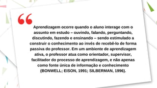 Aprendizagem ocorre quando o aluno interage com o
assunto em estudo – ouvindo, falando, perguntando,
discutindo, fazendo e ensinando – sendo estimulado a
construir o conhecimento ao invés de recebê-lo de forma
passiva do professor. Em um ambiente de aprendizagem
ativa, o professor atua como orientador, supervisor,
facilitador do processo de aprendizagem, e não apenas
como fonte única de informação e conhecimento
(BONWELL; EISON, 1991; SILBERMAN, 1996).
 