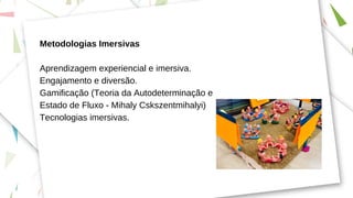 Metodologias Imersivas
Aprendizagem experiencial e imersiva.
Engajamento e diversão.
Gamificação (Teoria da Autodeterminação e
Estado de Fluxo - Mihaly Cskszentmihalyi)
Tecnologias imersivas.
 