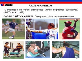 CADEIAS CINÉTICAS
 “Combinação de várias articulações unindo segmentos sucessivos.”
(SMITH et al., 1997)
CADEIA CINÉTICA ABERTA: O segmento distal move-se no espaço.




                                                               15
 