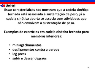 Essas características nos mostram que a cadeia cinética
  fechada está associada à sustentação de peso, já a
 cadeia cinética aberta se associa com atividades que
         não envolvem a sustentação de peso.

Exemplos de exercícios em cadeia cinética fechada para
                membros inferiores:

   •   miniagachamentos
   •   deslizamentos contra a parede
   •   leg press
   •   subir e descer degraus

                                                      20
 