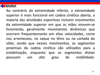 Ao contrário da extremidade inferior, a extremidade
superior é mais funcional em cadeia cinética aberta, a
maioria das atividades esportivas incluem movimentos
da extremidade superior em que as mãos movem-se
livremente, geralmente movimentos dinâmicos que
ocorrem frequentemente em altas velocidades, como
nos arremessos, no saque no tênis ou na cortada do
vôlei, sendo que nesses movimentos, os segmentos
proximais da cadeia cinética são utilizados para a
estabilização, enquanto que os segmentos distais
possuem       um    alto   grau      de   mobilidade.


                                                    21
 