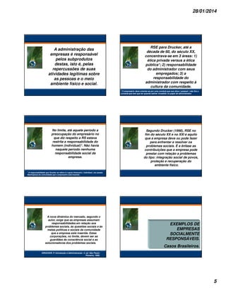 28/01/2014

A administração das
empresas é responsável
pelos subprodutos
destas, isto é, pelas
repercussões de suas
atividades legítimas sobre
as pessoas e o meio
ambiente físico e social.

RSE para Drucker, até a
década de 60, do século XX,
concentrava-se em 3 áreas: 1)
ética privada versus a ética
pública*; 2) responsabilidade
do administrador com seus
empregados; 3) a
responsabilidade do
administrador com respeito à
cultura da comunidade.
* O empresário deve orientar-se por uma conduta que sua ética ( pessoal ) não fira a
conduta que tem que ter quando estiver investido no papel de administrador.

No limite, até aquele período a
preocupação do empresário no
que diz respeito a RS estava
restrita a responsabilidade do
homem (individual)*. Não havia
naquele período nenhuma
responsabilidade social da
empresa.

Segundo Drucker (1998), RSE no
fim do século XX e no XXI é aquilo
que a empresa deve ou pode fazer
para enfrentar e resolver os
problemas sociais. É a ênfase as
contribuições que a empresa pode
prestar com relação a problemas
do tipo: integração social de povos,
proteção e recuperação do
ambiente físico.

* A responsabilidade que Drucker se refere é o apoio financeiro ( individual ) às causas
filantrópicas da comunidade que o empresário está inserido.

A nova dinâmica do mercado, segundo o
autor, exige que as empresas assumam
responsabilidades em relação aos
problemas sociais, às questões sociais e às
metas políticas e sociais da comunidade
que a empresa está inserida. Estas
corporações, no limite, devem ser as
guardiães da consciência social e as
solucionadoras dos problemas sociais.

EXEMPLOS DE
EMPRESAS
SOCIALMENTE
RESPONSÁVEIS.
Casos Brasileiros.

DRUCKER, P. Introdução à Administração. 3. ed. São Paulo:
Pioneira, 1998.

5

 