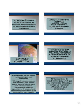 A ORIENTAÇÃO PARA O
CLIENTE permite que as
empresas respondam melhor
as necessidades e desejos
dos clientes.

VANTAGEM
COMPETITIVA.

VC surge do valor que uma empresa
consegue criar para seus
compradores.
Valor é aquilo que os compradores
estão dispostos a pagar, e o valor
superior provém da oferta de preços
mais baixos do que os da
concorrência por benefícios
equivalentes ou do fornecimento de
benefícios singulares que mais do que
compensam um preço mais alto.

Ainda, CLIENTES QUE
COMPRAM
REPETIDAMENTE
significa eficiência em
CUSTOS.

O SUCESSO DE UMA
EMPRESA, NO LIMITE, É
A SUA CAPACIDADE DE
GERAR VANTAGEM
COMPETITIVA.

VC é um conjunto de
características que permite que
uma empresa seja diferente por
entregar um valor maior.
Diferenciando-se da
concorrência.

10

 