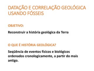 DATAÇÃO E CORRELAÇÃO GEOLÓGICA
USANDO FÓSSEIS
OBJETIVO:
Reconstruir a história geológica da Terra
O QUE É HISTÓRIA GEOLÓGICA?
Seqüência de eventos físicos e biológicos
ordenados cronologicamente, a partir do mais
antigo.
 