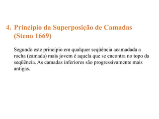 4. Princípio da Superposição de Camadas
(Steno 1669)
Segundo este princípio em qualquer seqüência acamadada a
rocha (camada) mais jovem é aquela que se encontra no topo da
seqüência. As camadas inferiores são progressivamente mais
antigas.
 