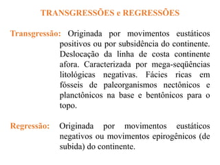 TRANSGRESSÕES e REGRESSÕES
Transgressão: Originada por movimentos eustáticos
positivos ou por subsidência do continente.
Deslocação da linha de costa continente
afora. Caracterizada por mega-seqüências
litológicas negativas. Fácies ricas em
fósseis de paleorganismos nectônicos e
planctônicos na base e bentônicos para o
topo.
Regressão: Originada por movimentos eustáticos
negativos ou movimentos epirogênicos (de
subida) do continente.
 