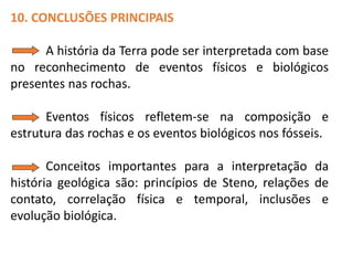 10. CONCLUSÕES PRINCIPAIS
A história da Terra pode ser interpretada com base
no reconhecimento de eventos físicos e biológicos
presentes nas rochas.
Eventos físicos refletem-se na composição e
estrutura das rochas e os eventos biológicos nos fósseis.
Conceitos importantes para a interpretação da
história geológica são: princípios de Steno, relações de
contato, correlação física e temporal, inclusões e
evolução biológica.
 