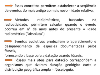 Esses conceitos permitem estabelecer a seqüência
de eventos do mais antigo ao mais novo = idade relativa.
Métodos radiométricos, baseados na
radioatividade, permitem calcular quando o evento
ocorreu em n° de anos antes do presente = idade
radiométrica (“absoluta”).
Eventos evolutivos produziram o aparecimento e
desaparecimento de espécies documentadas pelos
fósseis,
fornecendo a base para a datação usando fósseis.
Fósseis mais úteis para datação correspondem a
organismos que tiveram duração geológica curta e
distribuição geográfica ampla = fósseis-guia.
 