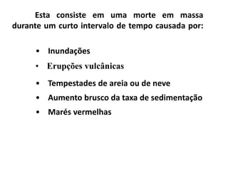 Esta consiste em uma morte em massa
durante um curto intervalo de tempo causada por:
• Inundações
• Erupções vulcânicas
• Tempestades de areia ou de neve
• Aumento brusco da taxa de sedimentação
• Marés vermelhas
 