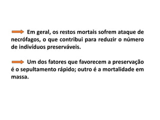 Em geral, os restos mortais sofrem ataque de
necrófagos, o que contribui para reduzir o número
de indivíduos preserváveis.
Um dos fatores que favorecem a preservação
é o sepultamento rápido; outro é a mortalidade em
massa.
 