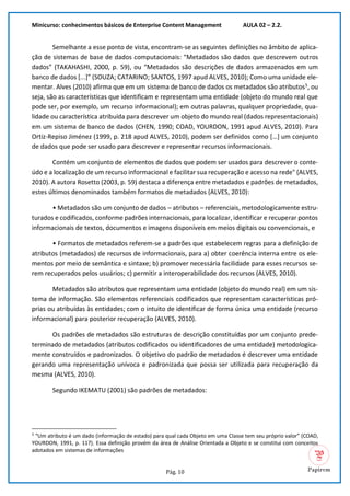Minicurso: conhecimentos básicos de Enterprise Content Management AULA 02 – 2.2.
Pág. 10
Semelhante a esse ponto de vista, encontram-se as seguintes definições no âmbito de aplica-
ção de sistemas de base de dados computacionais: “Metadados são dados que descrevem outros
dados” (TAKAHASHI, 2000, p. 59), ou “Metadados são descrições de dados armazenados em um
banco de dados [...]” (SOUZA; CATARINO; SANTOS, 1997 apud ALVES, 2010); Como uma unidade ele-
mentar. Alves (2010) afirma que em um sistema de banco de dados os metadados são atributos5
, ou
seja, são as características que identificam e representam uma entidade (objeto do mundo real que
pode ser, por exemplo, um recurso informacional); em outras palavras, qualquer propriedade, qua-
lidade ou característica atribuída para descrever um objeto do mundo real (dados representacionais)
em um sistema de banco de dados (CHEN, 1990; COAD, YOURDON, 1991 apud ALVES, 2010). Para
Ortiz-Repiso Jiménez (1999, p. 218 apud ALVES, 2010), podem ser definidos como […] um conjunto
de dados que pode ser usado para descrever e representar recursos informacionais.
Contém um conjunto de elementos de dados que podem ser usados para descrever o conte-
údo e a localização de um recurso informacional e facilitar sua recuperação e acesso na rede" (ALVES,
2010). A autora Rosetto (2003, p. 59) destaca a diferença entre metadados e padrões de metadados,
estes últimos denominados também formatos de metadados (ALVES, 2010):
• Metadados são um conjunto de dados – atributos – referenciais, metodologicamente estru-
turados e codificados, conforme padrões internacionais, para localizar, identificar e recuperar pontos
informacionais de textos, documentos e imagens disponíveis em meios digitais ou convencionais, e
• Formatos de metadados referem-se a padrões que estabelecem regras para a definição de
atributos (metadados) de recursos de informacionais, para a) obter coerência interna entre os ele-
mentos por meio de semântica e sintaxe; b) promover necessária facilidade para esses recursos se-
rem recuperados pelos usuários; c) permitir a interoperabilidade dos recursos (ALVES, 2010).
Metadados são atributos que representam uma entidade (objeto do mundo real) em um sis-
tema de informação. São elementos referenciais codificados que representam características pró-
prias ou atribuídas às entidades; com o intuito de identificar de forma única uma entidade (recurso
informacional) para posterior recuperação (ALVES, 2010).
Os padrões de metadados são estruturas de descrição constituídas por um conjunto prede-
terminado de metadados (atributos codificados ou identificadores de uma entidade) metodologica-
mente construídos e padronizados. O objetivo do padrão de metadados é descrever uma entidade
gerando uma representação unívoca e padronizada que possa ser utilizada para recuperação da
mesma (ALVES, 2010).
Segundo IKEMATU (2001) são padrões de metadados:
5
“Um atributo é um dado (informação de estado) para qual cada Objeto em uma Classe tem seu próprio valor” (COAD,
YOURDON, 1991, p. 117). Essa definição provém da área de Análise Orientada a Objeto e se constitui com conceitos
adotados em sistemas de informações
 