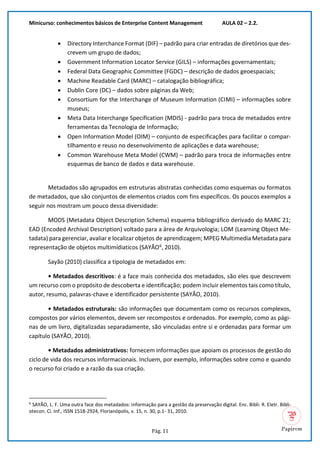 Minicurso: conhecimentos básicos de Enterprise Content Management AULA 02 – 2.2.
Pág. 11
• Directory Interchance Format (DIF) – padrão para criar entradas de diretórios que des-
crevem um grupo de dados;
• Government Information Locator Service (GILS) – informações governamentais;
• Federal Data Geographic Committee (FGDC) – descrição de dados geoespaciais;
• Machine Readable Card (MARC) – catalogação bibliográfica;
• Dublin Core (DC) – dados sobre páginas da Web;
• Consortium for the Interchange of Museum Information (CIMI) – informações sobre
museus;
• Meta Data Interchange Specification (MDIS) - padrão para troca de metadados entre
ferramentas da Tecnologia de Informação;
• Open Information Model (OIM) – conjunto de especificações para facilitar o compar-
tilhamento e reuso no desenvolvimento de aplicações e data warehouse;
• Common Warehouse Meta Model (CWM) – padrão para troca de informações entre
esquemas de banco de dados e data warehouse.
Metadados são agrupados em estruturas abstratas conhecidas como esquemas ou formatos
de metadados, que são conjuntos de elementos criados com fins específicos. Os poucos exemplos a
seguir nos mostram um pouco dessa diversidade:
MODS (Metadata Object Description Schema) esquema bibliográfico derivado do MARC 21;
EAD (Encoded Archival Description) voltado para a área de Arquivologia; LOM (Learning Object Me-
tadata) para gerenciar, avaliar e localizar objetos de aprendizagem; MPEG Multimedia Metadata para
representação de objetos multimídiaticos (SAYÃO6
, 2010).
Sayão (2010) classifica a tipologia de metadados em:
• Metadados descritivos: é a face mais conhecida dos metadados, são eles que descrevem
um recurso com o propósito de descoberta e identificação; podem incluir elementos tais como título,
autor, resumo, palavras-chave e identificador persistente (SAYÃO, 2010).
• Metadados estruturais: são informações que documentam como os recursos complexos,
compostos por vários elementos, devem ser recompostos e ordenados. Por exemplo, como as pági-
nas de um livro, digitalizadas separadamente, são vinculadas entre si e ordenadas para formar um
capítulo (SAYÃO, 2010).
• Metadados administrativos: fornecem informações que apoiam os processos de gestão do
ciclo de vida dos recursos informacionais. Incluem, por exemplo, informações sobre como e quando
o recurso foi criado e a razão da sua criação.
6
SAYÃO, L. F. Uma outra face dos metadados: informação para a gestão da preservação digital. Enc. Bibli: R. Eletr. Bibli-
otecon. Ci. Inf., ISSN 1518-2924, Florianópolis, v. 15, n. 30, p.1- 31, 2010.
 