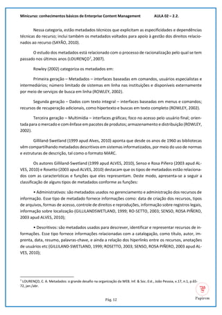 Minicurso: conhecimentos básicos de Enterprise Content Management AULA 02 – 2.2.
Pág. 12
Nessa categoria, estão metadados técnicos que explicitam as especificidades e dependências
técnicas do recurso; inclui também os metadados voltados para apoio à gestão dos direitos relacio-
nados ao recurso (SAYÃO, 2010).
O estudo dos metadados está relacionado com o processo de racionalização pelo qual se tem
passado nos últimos anos (LOURENÇO7
, 2007).
Rowley (2002) categoriza os metadados em:
Primeira geração – Metadados – interfaces baseadas em comandos, usuários especialistas e
intermediários; número limitado de sistemas em linha nas instituições e disponíveis externamente
por meio de serviços de busca em linha (ROWLEY, 2002).
Segunda geração – Dados com texto integral – interfaces baseadas em menus e comandos;
recursos de recuperação adicionais, como hipertexto e buscas em texto completo (ROWLEY, 2002).
Terceira geração – Multimídia – interfaces gráficas; foco no acesso pelo usuário final; orien-
tada para o mercado e com ênfase em pacotes de produtos; armazenamento e distribuição (ROWLEY,
2002).
Gilliland-Swetland (1999 apud Alves, 2010) aponta que desde os anos de 1960 as bibliotecas
vêm compartilhando metadados descritivos em sistemas informatizados, por meio do uso de normas
e estruturas de descrição, tal como o formato MARC.
Os autores Gilliland-Swetland (1999 apud ALVES, 2010), Senso e Rosa Piñero (2003 apud AL-
VES, 2010) e Rosetto (2003 apud ALVES, 2010) destacam que os tipos de metadados estão relaciona-
dos com as características e funções que eles representam. Deste modo, apresenta-se a seguir a
classificação de alguns tipos de metadados conforme as funções:
• Administrativos: são metadados usados no gerenciamento e administração dos recursos de
informação. Esse tipo de metadado fornece informações como: data de criação dos recursos, tipos
de arquivos, formas de acesso, controle de direitos e reproduções, informação sobre registros legais,
informação sobre localização (GILLILANDSWETLAND, 1999; RO-SETTO, 2003; SENSO, ROSA PIÑERO,
2003 apud ALVES, 2010);
• Descritivos: são metadados usados para descrever, identificar e representar recursos de in-
formações. Esse tipo fornece informações relacionadas com a catalogação, como título, autor, im-
prenta, data, resumo, palavras-chave, e ainda a relação dos hiperlinks entre os recursos, anotações
de usuários etc (GILLILAND-SWETLAND, 1999; ROSETTO, 2003; SENSO, ROSA PIÑERO, 2003 apud AL-
VES, 2010);
7
LOURENÇO, C. A. Metadados: o grande desafio na organização da WEB. Inf. & Soc.:Est., João Pessoa, v.17, n.1, p.65-
72, jan./abr.
 