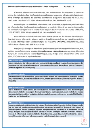 Minicurso: conhecimentos básicos de Enterprise Content Management AULA 02 – 2.2.
Pág. 13
• Técnicos: são metadados relacionados com funcionamento dos sistemas e o comporta-
mento dos metadados. Esse tipo fornece informações sobre hardware e software, digitalização, con-
trole do tempo de resposta dos sistemas, autenticidade e segurança dos dados etc (GILLILAND-
SWETLAND, 1999; ROSET-TO, 2003; SENSO, ROSA PIÑERO, 2003 apud ALVES, 2010);
• Conservação: são metadados relacionados com a conservação e preservação dos recursos
de informação. Esse tipo fornece informações sobre as condições físicas de um recurso, informações
de como conservar e preservar as versões físicas e digitais de um recurso etc (GILLILAND-SWETLAND,
1999; ROSETTO, 2003; SENSO, ROSA PIÑERO, 2003 apud ALVES, 2010);
• Uso: são metadados relacionados com o nível e tipo de uso dos recursos de informação.
Esse tipo fornece informações sobre os registros de exibição, controle de uso e usuários, controles
de acesso, informação sobre versões múltiplas etc (GILLILAND-SWETLAND, 1999; ROSETTO, 2003;
SENSO, ROSA PIÑERO, 2003 apud ALVES, 2010).
Alves (2010) a tipologia de metadados apresentada categorizam-nos por funcionalidade, mas,
existem outros fatores como processo de criação manual e automática e/ou por outras diferentes
funções. Os autores Gilliland-Swetland (1999 apud Alves, 2010) e Senso e Rosa Piñero (2003 apud
Alves, 2010) destacam os seguintes fatores:
Metadados-fonte:
se os metadados são internos, gerados no momento da criação do recurso (exemplo: nomes de
arquivos), ou são metadados externos, gerados posteriormente à criação do recurso (exemplo:
fichas e registros de catalogação);
Metadados-método:
se os metadados são automáticos, gerados automaticamente por um computador (exemplo: índices
de palavras-chave), ou são metadados manuais, criados por indivíduos (exemplo: registros de cata-
logação);
Metadados-criação:
se os metadados foram criados por indivíduos que não são especialistas da área de informação
(exemplo: metadados criados pelo desenvolvedor de uma página pessoal), ou são metadados criados
por especialistas temáticos ou da área de informação (exemplo: registros em formato MARC elabo-
rados por um bibliotecário);
Metadados-status:
se os metadados são estáticos, que não mudam depois de criados (exemplo: título e data de criação
de um recurso), ou são metadados dinâmicos, que podem se modificar de acordo com o uso e a
manipulação do recurso (exemplo: registros de operações dos usuários); se os metadados são de
longa duração, para assegurar o acesso e o uso do recurso (exemplo: formatos técnicos e processa-
mento da informação), ou são metadados de curta duração, que são principalmente do tipo opera-
cional (exemplo: informam sobre conservação e administração dos recursos);
 