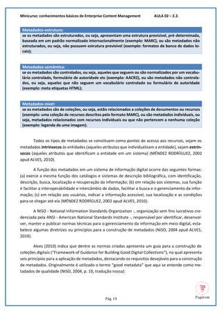 Minicurso: conhecimentos básicos de Enterprise Content Management AULA 02 – 2.2.
Pág. 14
Metadados-estrutura:
se os metadados são estruturados, ou seja, apresentam uma estrutura previsível, pré-determinada,
baseada em um padrão normalizado internacionalmente (exemplo: MARC), ou são metadados não
estruturados, ou seja, não possuem estrutura previsível (exemplo: formatos de banco de dados lo-
cais);
Metadados-semântica:
se os metadados são controlados, ou seja, aqueles que seguem ou são normalizados por um vocabu-
lário controlado, formulário de autoridade etc (exemplo: AACR2), ou são metadados não controla-
dos, ou seja, aqueles que não seguem um vocabulário controlado ou formulário de autoridade
(exemplo: meta etiquetas HTML);
Metadados-nível:
se os metadados são de coleções, ou seja, estão relacionados a coleções de documentos ou recursos
(exemplo: uma coleção de recursos descritos pelo formato MARC), ou são metadados individuais, ou
seja, metadados relacionados com recursos individuais ou que não pertencem a nenhuma coleção
(exemplo: legenda de uma imagem).
Todos os tipos de metadados se constituem como pontos de acesso aos recursos, sejam os
metadados intrínsecos às entidades (aqueles atributos que individualizam a entidade), sejam extrín-
secos (aqueles atributos que identificam a entidade em um sistema) (MÉNDEZ RODRÍGUEZ, 2002
apud ALVES, 2010).
A função dos metadados em um sistema de informação digital ocorre das seguintes formas:
(a) exerce a mesma função dos catálogos e sistemas de descrição bibliográfica, com identificação,
descrição, busca, localização e recuperação da informação; (b) em relação aos sistemas, sua função
é facilitar a interoperabilidade e intercâmbio de dados, facilitar a busca e o gerenciamento da infor-
mação; (c) em relação aos usuários, indicar a informação acessível, sua localização e as condições
para se chegar até ela (MÉNDEZ RODRÍGUEZ, 2002 apud ALVES, 2010).
A NISO - National Information Standards Organization -, organização sem fins lucrativos cre-
denciada pela ANSI - American National Standards Institute -, responsável por identificar, desenvol-
ver, manter e publicar normas técnicas para o gerenciamento da informação em meio digital, esta-
belece algumas diretrizes ou princípios para a construção de metadados (NISO, 2004 apud ALVES,
2010).
Alves (2010) indica que dentre as normas criadas apresenta um guia para a construção de
coleções digitais (“Framework of Guidance for Building Good Digital Collections”), no qual apresenta
seis princípios para a aplicação de metadados, destacando os requisitos desejáveis para a construção
de metadados. Originalmente é utilizado o termo “good metadata” que aqui se entende como me-
tadados de qualidade (NISO, 2004, p. 10, tradução nossa):
 