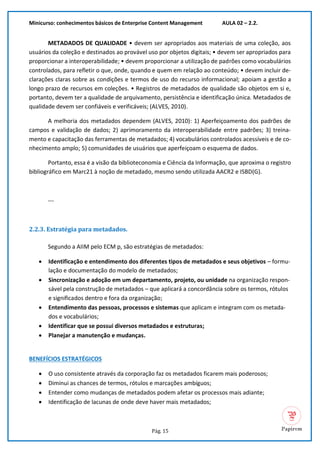 Minicurso: conhecimentos básicos de Enterprise Content Management AULA 02 – 2.2.
Pág. 15
METADADOS DE QUALIDADE • devem ser apropriados aos materiais de uma coleção, aos
usuários da coleção e destinados ao provável uso por objetos digitais; • devem ser apropriados para
proporcionar a interoperabilidade; • devem proporcionar a utilização de padrões como vocabulários
controlados, para refletir o que, onde, quando e quem em relação ao conteúdo; • devem incluir de-
clarações claras sobre as condições e termos de uso do recurso informacional; apoiam a gestão a
longo prazo de recursos em coleções. • Registros de metadados de qualidade são objetos em si e,
portanto, devem ter a qualidade de arquivamento, persistência e identificação única. Metadados de
qualidade devem ser confiáveis e verificáveis; (ALVES, 2010).
A melhoria dos metadados dependem (ALVES, 2010): 1) Aperfeiçoamento dos padrões de
campos e validação de dados; 2) aprimoramento da interoperabilidade entre padrões; 3) treina-
mento e capacitação das ferramentas de metadados; 4) vocabulários controlados acessíveis e de co-
nhecimento amplo; 5) comunidades de usuários que aperfeiçoam o esquema de dados.
Portanto, essa é a visão da biblioteconomia e Ciência da Informação, que aproxima o registro
bibliográfico em Marc21 à noção de metadado, mesmo sendo utilizada AACR2 e ISBD(G).
---
2.2.3. Estratégia para metadados.
Segundo a AIIM pelo ECM p, são estratégias de metadados:
• Identificação e entendimento dos diferentes tipos de metadados e seus objetivos – formu-
lação e documentação do modelo de metadados;
• Sincronização e adoção em um departamento, projeto, ou unidade na organização respon-
sável pela construção de metadados – que aplicará a concordância sobre os termos, rótulos
e significados dentro e fora da organização;
• Entendimento das pessoas, processos e sistemas que aplicam e integram com os metada-
dos e vocabulários;
• Identificar que se possui diversos metadados e estruturas;
• Planejar a manutenção e mudanças.
BENEFÍCIOS ESTRATÉGICOS
• O uso consistente através da corporação faz os metadados ficarem mais poderosos;
• Diminui as chances de termos, rótulos e marcações ambíguos;
• Entender como mudanças de metadados podem afetar os processos mais adiante;
• Identificação de lacunas de onde deve haver mais metadados;
 