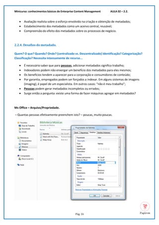 Minicurso: conhecimentos básicos de Enterprise Content Management AULA 02 – 2.2.
Pág. 16
• Avaliação realista sobre o esforço envolvido na criação e obtenção de metadados;
• Estabelecimento dos metadados como um acervo central, reusável;
• Compreensão do efeito dos metadados sobre os processos de negócio.
2.2.4. Desafios do metadado.
Quem? O que? Quando? Onde? (centralizado vs. Descentralizado) Identificação? Categorização?
Classificação? Necessita intensamente de recurso...
• É necessário saber que para pessoas, adicionar metadados significa trabalho;
• Indexadores podem não enxergar um benefício dos metadados para eles mesmos;
• Os benefícios tendem a aparecer para a corporação e consumidores de conteúdo;
• Por garantia, empregados podem ser forçados a indexar. Em alguns sistemas de imagens
(imaging), é papel de um especialista. Em outros casos: “não é meu trabalho”;
• Pessoas podem gerar metadados incompletos ou errados;
• Surge então a pergunta: existe uma forma de fazer máquinas agregar em metadados?
Ms Office – Arquivo/Propriedade.
– Quantas pessoas efetivamente preenchem isto? – poucas, muito poucas.
 