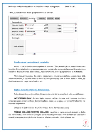 Minicurso: conhecimentos básicos de Enterprise Content Management AULA 02 – 2.2.
Pág. 17
-- Mas, a probabilidade de ter que preencher isto é maior:
Criação manual x automática de metadados.
Assim, a criação de documentos pelo aplicativo Ms Office, em relação ao preenchimento au-
tomático de metadados tem uma desvantagem em comparação com um software de Gerenciamento
Eletrônico de Documentos, pois neste eu, necessariamente, tenho que preencher os metadados.
Além disto, a integridade dos valores e declarações é maior, pois ao logar no sistema de GED,
automaticamente, o sistema atribui a minha autoria (produção), com os meus dados – nome, se-
ção/departamento, cargo, data, horário, etc.
Captura manual x automática de metadados.
Antes de adentrar neste módulo, é importante entender o conceito de interoperabilidade:
INTEROPERABILIDADE: são tecnologias, normas, padrões, regras e protocolos que permitem
uma organização e representação da informação de modo que se possa ser compartilhada entre ins-
tituições cooperantes.
Utiliza-se da padronização de um modelo de dados (formato de dados):
MODELO DE DADOS (FORMATO DE DADOS): especifica as regras segundo as quais os dados
são estruturados, bem como as operações correlatas são permitidas. Pode também ser visto como
uma técnica para a descrição formal de dados, relações entre eles e limitações de uso.
 