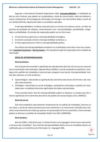 Minicurso: conhecimentos básicos de Enterprise Content Management AULA 02 – 2.2.
Pág. 18
Segundo a International Standard Organization (ISO), interoperabilidade é a habilidade de
dois ou mais sistemas, que podem ser computadores, meios de comunicação, redes de software e
outros componentes de tecnologia da informação, de interagir e de intercambiar dados a partir de
um método definido, objetivando obter os resultados esperados.
A interoperabilidade é o esforço necessário para se vincular um sistema a outro, um fator de
garantia de qualidade de software, conjuntamente com: manutenibilidade, portabilidade, integri-
dade e confiabilidade. Os acordos de cooperação podem ser em três níveis:
• O nível técnico proporciona a interoperabilidade tecnológica;
• O nível de conteúdo remete à interoperabilidade semântica; e,
• O nível organizacional se refere a interoperabilidade política.
Para efeitos da interoperabilidade consideram-se as definições acima bem como seus respec-
tivos requisitos funcionais e não funcionais, a fim de padronização da cooperação entre unidades de
informação.
NÍVEIS DE INTEROPERABILIDADE.
Nível Semântico.
Este nível permite entender o significado de cada elemento descritor do recurso em conjunto
com as associações nele embutidas. Segundo Moura (2002), o uso de vocabulários específicos, onto-
logias e/ou padrões de metadados é essencial para assegurar esse tipo de interoperabilidade. Exis-
tem dois subníveis no nível semântico:
• Epistemológico: relacionado ao significado dos elementos descritores do formato e das rela-
ções nele existentes.
• Ontológico: relacionado ao uso de ontologias, vocabulários controlados e padrões de meta-
dados para o estabelecimento dos significados dos dados representados.
Como exemplo deste nível de interoperabilidade podem-se destacar os campos que têm o
mesmo significado entre elementos descritivos de padrões de representação como o MARC21.
Nível Estrutural.
Este nível estabelece cada elemento componente de um padrão de metadados, descreve os
seus tipos, a escala de valores possíveis para esses elementos e os mecanismos utilizados para rela-
cionar esses elementos de modo que possam ser processados de forma automática. Como exemplo
podem-se destacar os padrões de metadados Dublin Core (DC) e MARCXML.
Nível Sintático
Barreto (1999, p. 85) afirma que “a sintaxe fornece uma linguagem comum para representar
a estrutura dos metadados”. Este nível de interoperabilidade define como os metadados devem ser
codificados para a transferência de informação. Ex.: linguagem XML.
 