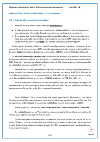 Minicurso: conhecimentos básicos de Enterprise Content Management AULA 02 – 2.2.
Pág. 1
INTRODUÇÃO ÀS TECNOLOGIAS DE ECM – 2.2. Os metadados.
2.2.1. Delimitando o conceito de metadado.
Antes de iniciar o tema é importante fazer duas ressalvas:
• A visão teórica de metadados aqui fornecida é da AIIM pelo ECM p, e não da bibliotecono-
mia ou ciência da informação. Poderá, eventualmente, ser feita uma comparação;
• O metadado aqui é entendido como uma tecnologia fabricada no próprio recurso de tecno-
logia, que capturado, convertido ou migrado para o sistema de ECM, traz consigo algum ní-
vel de descrição. Por isso, não cabe aqui o termo catalogação, mas sim registro.
Por isso, posso descrever utilizando a ISAD(G), para documentos, fazer algum tratamento de da-
dos com BI, ou de processos com o BPM, ou ainda, alguma padronização no recurso de modelo rela-
cional de dados em uma base de dados, e aí, sim, utilizar a RDA ao invés da AACR-2, ISBD(G), etc.
Os Recursos de Descrição e Acesso RDA é uma norma de descrição que pode ser utilizada tanto
em arquivos, como em bibliotecas, e é baseada no modelo conceitual de entidade-relacionamento
FRBR Requisitos Funcionais para Registros Bibliográficos. A RDA é compatível com diversos padrões
de metadados, tais como, MARC21, CCF, etc.
Também posso utilizar para descrever o padrão Dublin Core. Assim, é importante fazer a se-
guinte distinção – modelo de metadado ou formato de dados, no caso do MARC21; é diferente de
conteúdo do metadado, p. ex.: o conteúdo pode ser RDA, ISAD (G), etc., e que, por sua vez, é dife-
rente de camada tecnológica, p. ex.: norma ISO 2709, protocolo z329.50, OAI-PMH, etc.
Por isso é um pouco complicado misturar os conceitos agora, pois a concepção de registro na
biblioteconomia e na arquivologia é avançada em relação à visão da AIIM pelo ECM. Quando for
interessante, conforme dito, serão feitas comparações pontuais.
--
Para a AIIM pelo ECM p os metadados são “dados sobre dados”. São etiquetas com dados
inseridos em conteúdo ou armazenados externamente deste que identificam o conteúdo para fins
de organização e identificação. O conceito de metadados é anterior às tecnologias de ECM.
Então, guarde essa informação – metadado “embutido” e metadado artificial, “fabricado”.
Os metadados externos ou “fabricados”, ou ainda, manualmente inseridos em um sistema de
informação, é a forma mais comum de metadados.
Quando se digitaliza um documento, por exemplo, junto aos arquivos de imagem, ou do ar-
quivo .PDF vem: - nome, local, tamanho, tipo, atributos, proprietário, produtor, etc. Basta clicar com
o botão direito do seu mouse em qualquer arquivo de .PDF e ir para propriedades que lá você encon-
trará essas informações.
 