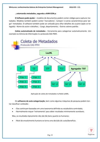 Minicurso: conhecimentos básicos de Enterprise Content Management AULA 02 – 2.2.
Pág. 19
...retomando metadados, segundo a AIIM ECM p:
O Software pode ajudar – modelos de documentos podem conter códigos para capturar me-
tadados. Modelos também podem conter ‘marcadores’, ‘campos’ e outras características para ‘pe-
gar’ metadados. O software também pode ser utilizado para olhar detalhes do usuário (após se ter
logado) - Nome do autor e detalhes; - Cargo, departamento; - Outros valores padrão.
Coleta automatizada de metadados - Ferramenta para categorizar automaticamente. Um
exemplo na Ciência da Informação é o protocolo OAI-PMH.
Aplicação de coleta de metadados na Rede LeXML.
Os softwares de auto-categorização, bem como algumas máquinas de pesquisa podem ten-
tar classificar conteúdo:
• - Elas continuam baseadas em uma taxonomia definida ou vocabulário controlado;
• - Normalmente requer ‘treinamento’ para obter resultados minimamente aceitáveis.
Mas, os resultados tipicamente não são tão bons quanto os humanos:
• - Nível de envolvimento humano se torna uma decisão de custo/benefício.
 