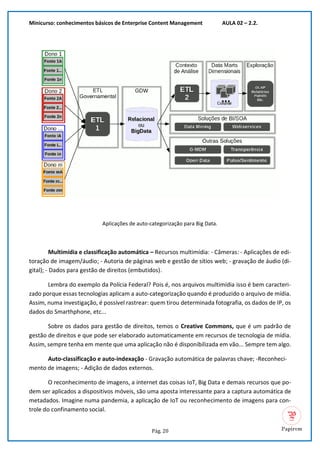 Minicurso: conhecimentos básicos de Enterprise Content Management AULA 02 – 2.2.
Pág. 20
Aplicações de auto-categorização para Big Data.
Multimídia e classificação automática – Recursos multimídia: - Câmeras: - Aplicações de edi-
toração de imagem/áudio; - Autoria de páginas web e gestão de sítios web; - gravação de áudio (di-
gital); - Dados para gestão de direitos (embutidos).
Lembra do exemplo da Polícia Federal? Pois é, nos arquivos multimídia isso é bem caracteri-
zado porque essas tecnologias aplicam a auto-categorização quando é produzido o arquivo de mídia.
Assim, numa investigação, é possível rastrear: quem tirou determinada fotografia, os dados de IP, os
dados do Smarthphone, etc...
Sobre os dados para gestão de direitos, temos o Creative Commons, que é um padrão de
gestão de direitos e que pode ser elaborado automaticamente em recursos de tecnologia de mídia.
Assim, sempre tenha em mente que uma aplicação não é disponibilizada em vão... Sempre tem algo.
Auto-classificação e auto-indexação - Gravação automática de palavras chave; -Reconheci-
mento de imagens; - Adição de dados externos.
O reconhecimento de imagens, a internet das coisas IoT, Big Data e demais recursos que po-
dem ser aplicados a dispositivos móveis, são uma aposta interessante para a captura automática de
metadados. Imagine numa pandemia, a aplicação de IoT ou reconhecimento de imagens para con-
trole do confinamento social.
 