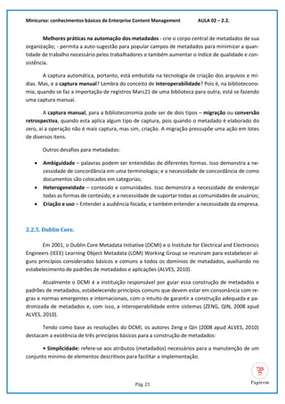 Minicurso: conhecimentos básicos de Enterprise Content Management AULA 02 – 2.2.
Pág. 21
Melhores práticas na automação dos metadados - crie o corpo central de metadados de sua
organização; - permita a auto-sugestão para popular campos de metadados para minimizar a quan-
tidade de trabalho necessário pelos trabalhadores e também aumentar o índice de qualidade e con-
sistência.
A captura automática, portanto, está embutida na tecnologia de criação dos arquivos e mí-
dias. Mas, e a captura manual? Lembra do conceito de interoperabilidade? Pois é, na bibliotecono-
mia, quando se faz a importação de registros Marc21 de uma biblioteca para outra, está se fazendo
uma captura manual.
A captura manual, para a biblioteconomia pode ser de dois tipos – migração ou conversão
retrospectiva, quando esta aplica algum tipo de captura, pois quando o metadado é elaborado do
zero, aí a operação não é mais captura, mas sim, criação. A migração pressupõe uma ação em lotes
de diversos itens.
Outros desafios para metadados:
• Ambiguidade – palavras podem ser entendidas de diferentes formas. Isso demonstra a ne-
cessidade de concordância em uma terminologia; e a necessidade de concordância de como
documentos são colocados em categorias;
• Heterogeneidade – conteúdo e comunidades. Isso demonstra a necessidade de endereçar
todas as formas de conteúdo; e a necessidade de suportar todas as comunidades de usuários;
• Criação e uso – Entender a audiência focada; e também entender a necessidade da empresa.
2.2.5. Dublin Core.
Em 2001, o Dublin Core Metadata Initiative (DCMI) e o Institute for Electrical and Electronics
Engineers (IEEE) Learning Object Metadata (LOM) Working Group se reuniram para estabelecer al-
guns princípios considerados básicos e comuns a todos os domínios de metadados, auxiliando no
estabelecimento de padrões de metadados e aplicações (ALVES, 2010).
Atualmente o DCMI é a instituição responsável por guiar essa construção de metadados e
padrões de metadados, estabelecendo princípios comuns que devem estar em consonância com re-
gras e normas emergentes e internacionais, com o intuito de garantir a construção adequada e pa-
dronizada de metadados e, com isso, a interoperabilidade entre sistemas (ZENG, QIN, 2008 apud
ALVES, 2010).
Tendo como base as resoluções do DCMI, os autores Zeng e Qin (2008 apud ALVES, 2010)
destacam a existência de três princípios básicos para a construção de metadados:
• Simplicidade: refere-se aos atributos (metadados) necessários para a manutenção de um
conjunto mínimo de elementos descritivos para facilitar a implementação.
 