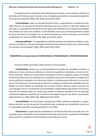 Minicurso: conhecimentos básicos de Enterprise Content Management AULA 02 – 2.2.
Pág. 22
É importante que os metadados sejam flexíveis para acomodar as necessidades específicas de
descrição, permitindo que sejam incluídos novos metadados para atender a necessidades específicas
de um domínio específico (ZENG; QIN, 2008, apud ALVES, 2010).
• Extensibilidade: pode ser entendida de duas formas; a capacidade de um padrão de meta-
dados oferecer um conjunto de elementos descritivos que possa unificar os diferentes padrões de
descrição; e a capacidade de intercâmbio entre registros de metadados de um padrão de metadados
mais simples para outro mais complexo. A extensibilidade requer que os sistemas permitam a adição
de novos elementos de metadados em um padrão baseados em normas existentes, ou elementos
estabelecidos em nível local (ZENG; QIN, 2008, apud ALVES, 2010).
• Interoperabilidade: “é a capacidade de múltiplos sistemas com diferentes hardwares e pla-
taformas de softwares, estruturas de dados e interfaces intercambiarem dados com a mínima perda
de conteúdo e funcionalidade” (NISO, 2004, apud ALVES, 2010).
MNEMÔNICO: princípios básicos SEI SIMPLICIDADE / EXTENSIBILIDADE / INTEROPERABILIDADE
Duval et.al (2002 apud ALVES, 2010), destacam como princípios:
• Modularidade: permite que os desenvolvedores de padrões de metadados reutilizem os
atributos em outras estruturas semânticas e sintáticas de padrões de metadados, ao invés de rein-
ventar elementos. Refere-se à construção de metadados em blocos, categorias, grupos ou módulos
de elementos descritivos, de modo que esses metadados possam ser estruturados em categorias de
outros padrões de metadados com estruturas sintática e semanticamente diferentes, mas que pos-
sam ser interoperáveis. Em outras palavras, diferentes categorias semânticas de metadados são com-
binadas em outros padrões de metadados com estrutura sintática diferente, porém expressas em
uma linguagem comum, incorporando a funcionalidade e o significado de cada atributo. Dessa forma,
conjuntos de módulos podem ser criados para atender a requisitos específicos de uma aplicação,
combinando exigências específicas de um domínio com exigências gerais, sem danos à interoperabi-
lidade (DUVAL et.al, 2002; ZENG; QIN, 2008 apud ALVES, 2010).
• Extensibilidade: um dos princípios indicados pelo DCMI, conforme já explicado, é a capaci-
dade de extensão, ou seja, de permitir a inclusão de novos metadados em um padrão de acordo com
as necessidades específicas de aplicação (DUVAL et.al, 2002);
• Refinamento: as aplicações de metadados em um domínio irão variar de acordo com a ne-
cessidade do grau de detalhe ou especificidade na descrição; dessa forma, os padrões de metadados
devem permitir a escolha do nível de detalhes na descrição dos recursos.
 