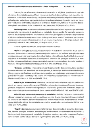 Minicurso: conhecimentos básicos de Enterprise Content Management AULA 02 – 2.2.
Pág. 23
Duas noções de refinamento devem ser consideradas: a adição de qualificadores, que são
elementos de metadados que qualificam e tornam o significado de um atributo mais específico (se-
melhantes a subcampos de descrição); e esquemas de codificação externos ao padrão de metadados
utilizados para padronizar a representação determinando os valores do elemento, como, por exem-
plo, vocabulários controlados, esquemas de codificação do conteúdo, notações de sistemas de clas-
sificação etc. (HILLMANN, 2005; DUVAL et.al, 2002; ZENG; QIN, 2008 apud ALVES, 2010).
• Multilinguismo: incide sobre os aspectos da diversidade cultural e linguística que devem ser
considerados no momento de estabelecer os metadados de um padrão. Por exemplo, a maneira
como as datas são representadas em diferentes calendários; a direção na qual o texto é apresentado
e lido; conotações culturais de certos ícones e pictogramas, entre outros. É importante que os meta-
dados descrevam características relevantes de um recurso respeitando as diferenças culturais e lin-
guísticas (DUVAL et.al, 2002; ZENG; QIN, 2008 apud ALVES, 2010).
Duval et.al (2002 apud ALVES, 2010) destacam como práticas:
• Perfil de aplicação: é um conjunto de elementos de metadados selecionados de um ou mais
esquema de metadados, combinados em um esquema composto. Os perfis de aplicação oferecem
meios para se expressar os princípios de modularidade e extensibilidade. Sua finalidade é combinar
esquemas de metadados adaptando-os às exigências funcionais de aplicações específicas, e man-
tendo a interoperabilidade com esquemas originais que serviram como base. Seu maior objetivo é
facilitar a interoperabilidade semântica (DUVAL et.al, 2002 apud ALVES, 2010).
• Sintaxe e semântica: é necessário um acordo comum entre dois domínios, tanto a sintaxe
quanto a semântica dos metadados. Em outras palavras, é preciso que domínios diferentes compar-
tilhem o mesmo significado de um atributo ou metadado e que estabeleçam uma convenção comum
para a identificação e a codificação dos valores em uma sintaxe, caso contrário não haverá intercâm-
bio de dados (DUVAL et.al, 2002 apud ALVES, 2010).
• Associações entre modelos: referem-se à associação entre diferentes registros de metada-
dos de um mesmo recurso informacional. Múltiplos registros de metadados refletem os vários pro-
pósitos e perspectivas de diferentes organizações ao criarem e gerenciarem metadados. Espera-se
que esses registros sejam gerenciados de forma coordenada (DUVAL et.al, 2002 apud ALVES, 2010).
• Identificando e nomeando elementos de metadados: símbolos X etiquetas: os metadados
são expressos por um nome que pode ser codificado por meio de uma etiqueta em linguagem natural
ou codificado em símbolos. Ferramentas específicas podem utilizar rótulos de apresentação diferen-
tes da codificação original dos metadados para melhor visualização e entendimento (DUVAL et.al,
2002 apud ALVES, 2010).
• Registro de metadados: um sistema formal para documentação de conjuntos de metada-
dos, perfil de aplicação, esquemas de codificação, informações de uso do elemento e crosswalks. A
função primária dos registros de metadados é registrar, publicar e gerenciar essas especificações,
como também facilitar a busca dentro do registro (ZENG, QIN, 2008 apud ALVES, 2010).
 